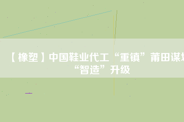 【橡塑】中國鞋業代工“重鎮”莆田謀劃“智造”升級