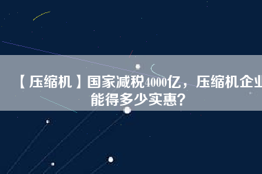 【壓縮機】國家減稅4000億，壓縮機企業能得多少實惠？