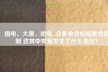 國電、大唐、哈電...眾多央企紛紛更名改制 這其中究竟發生了什么變化？