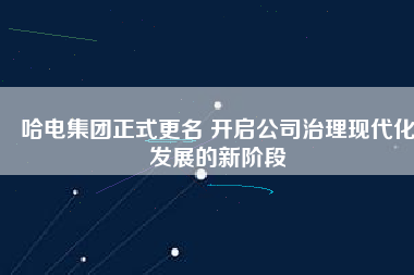 哈電集團正式更名 開啟公司治理現代化發展的新階段