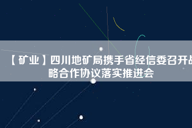 【礦業】四川地礦局攜手省經信委召開戰略合作協議落實推進會