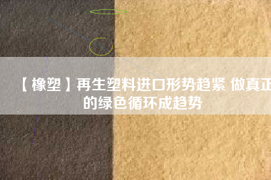 【橡塑】再生塑料進口形勢趨緊 做真正的綠色循環成趨勢 