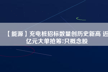 【能源】充電樁招標(biāo)數(shù)量創(chuàng)歷史新高 近3億元大單搶籌7只概念股