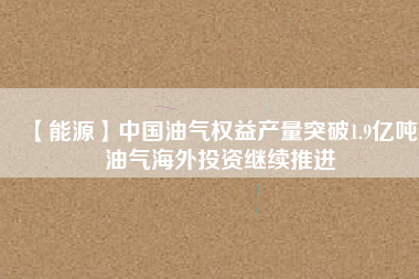 【能源】中國油氣權益產量突破1.9億噸 油氣海外投資繼續推進