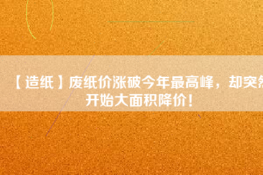 【造紙】廢紙價漲破今年最高峰，卻突然開始大面積降價！