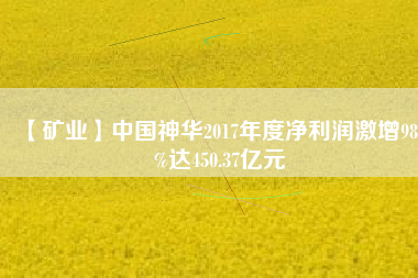 【礦業】中國神華2017年度凈利潤激增98.3%達450.37億元