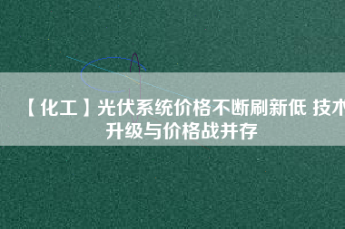 【化工】光伏系統價格不斷刷新低 技術升級與價格戰并存