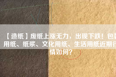 【造紙】廢紙上漲無力，出現下跌！包裝用紙、紙漿、文化用紙、生活用紙近期行情如何？