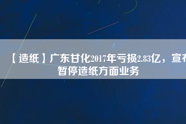 【造紙】廣東甘化2017年虧損2.83億，宣布暫停造紙方面業務