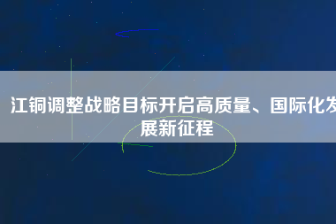 江銅調(diào)整戰(zhàn)略目標(biāo)開啟高質(zhì)量、國際化發(fā)展新征程