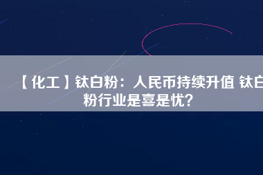 【化工】鈦白粉：人民幣持續升值 鈦白粉行業是喜是憂？