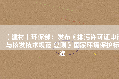 【建材】環保部：發布《排污許可證申請與核發技術規范 總則》國家環境保護標準