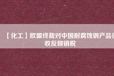 【化工】歐盟終裁對中國耐腐蝕鋼產品征收反傾銷稅