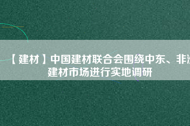 【建材】中國建材聯合會圍繞中東、非洲建材市場進行實地調研