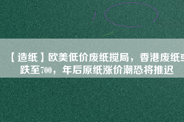 【造紙】歐美低價廢紙攪局，香港廢紙或跌至700，年后原紙漲價潮恐將推遲