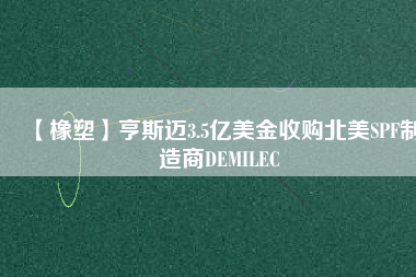 【橡塑】亨斯邁3.5億美金收購北美SPF制造商DEMILEC