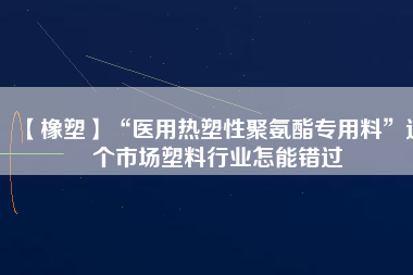 【橡塑】“醫用熱塑性聚氨酯專用料”這個市場塑料行業怎能錯過