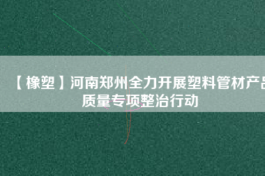 【橡塑】河南鄭州全力開展塑料管材產品質量專項整治行動