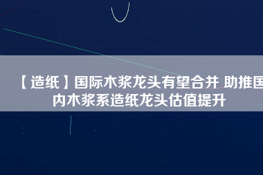 【造紙】國際木漿龍頭有望合并 助推國內木漿系造紙龍頭估值提升