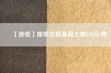 【造紙】廢紙價格最高上調150元/噸