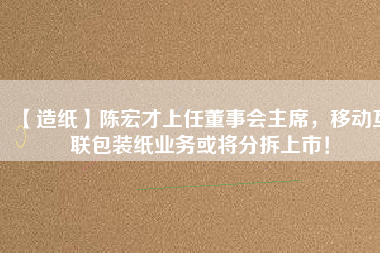 【造紙】陳宏才上任董事會主席，移動互聯包裝紙業務或將分拆上市！