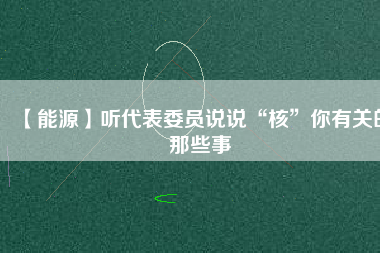 【能源】聽代表委員說說“核”你有關的那些事