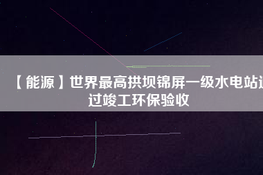 【能源】世界最高拱壩錦屏一級水電站通過竣工環保驗收