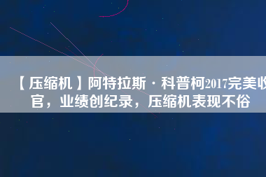 【壓縮機】阿特拉斯·科普柯2017完美收官，業績創紀錄，壓縮機表現不俗