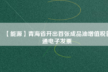 【能源】青海省開出首張成品油增值稅普通電子發票