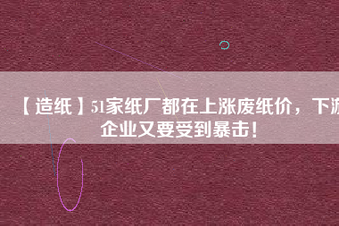 【造紙】51家紙廠都在上漲廢紙價，下游企業又要受到暴擊！