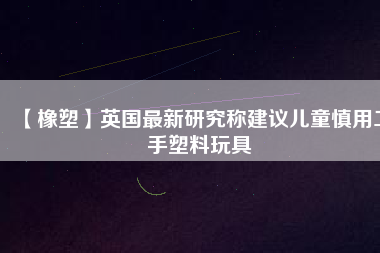 【橡塑】英國最新研究稱建議兒童慎用二手塑料玩具