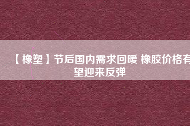 【橡塑】節(jié)后國(guó)內(nèi)需求回暖 橡膠價(jià)格有望迎來反彈