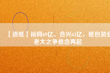 【造紙】裕同69億、合興63億，紙包裝業(yè)老大之爭(zhēng)懸念再起