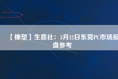 【橡塑】生意社：3月12日東莞PC市場報盤參考