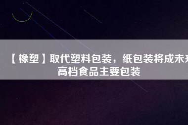 【橡塑】取代塑料包裝，紙包裝將成未來高檔食品主要包裝