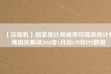 【壓縮機】國家統計局城市司高級統計師繩國慶解讀2018年1月份CPI和PPI數據