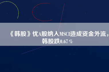 《韓股》憂A股納入MSCI造成資金外流，韓股跌0.67％