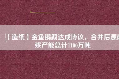 【造紙】金魚鸚鵡達成協(xié)議，合并后漂闊漿產(chǎn)能總計1100萬噸