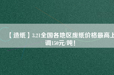 【造紙】3.21全國各地區廢紙價格最高上調150元/噸！