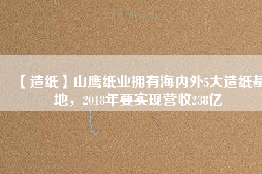 【造紙】山鷹紙業(yè)擁有海內(nèi)外5大造紙基地，2018年要實現(xiàn)營收238億