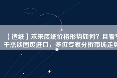 【造紙】未來廢紙價(jià)格形勢(shì)如何？且看李干杰談固廢進(jìn)口，多位專家分析市場(chǎng)走勢(shì)