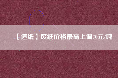 【造紙】廢紙價(jià)格最高上調(diào)70元/噸