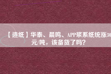 【造紙】華泰、晨鳴、APP漿系紙統漲300元/噸，該備貨了嗎？