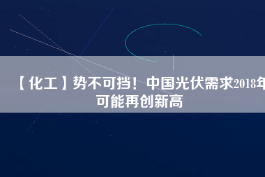 【化工】勢不可擋！中國光伏需求2018年可能再創新高