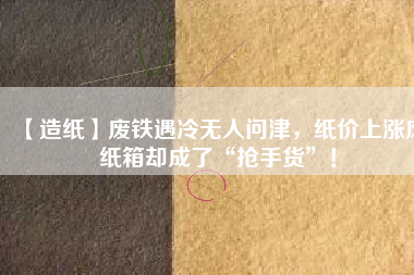 【造紙】廢鐵遇冷無人問津，紙價(jià)上漲廢紙箱卻成了“搶手貨”！