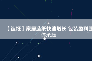 【造紙】家居造紙快速增長 包裝盈利整體承壓