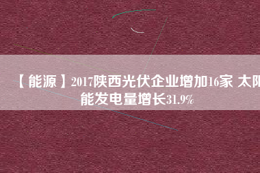 【能源】2017陜西光伏企業增加16家 太陽能發電量增長31.9%