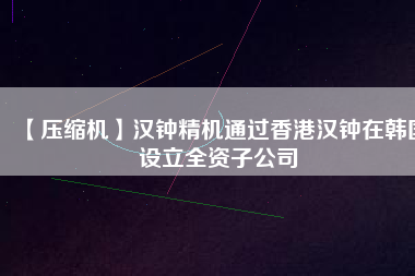 【壓縮機】漢鐘精機通過香港漢鐘在韓國設立全資子公司