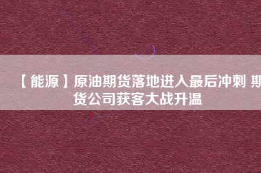 【能源】原油期貨落地進入最后沖刺 期貨公司獲客大戰升溫