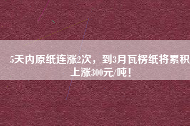 5天內原紙連漲2次，到3月瓦楞紙將累積上漲300元/噸！